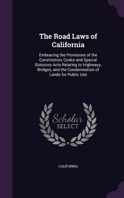 The Road Laws of California: Embracing the Provisions of the Constitution, Codes and Special Statutory Acts Relating to Highways, Bridges, and the Condemnation of Lands for Public Use by California