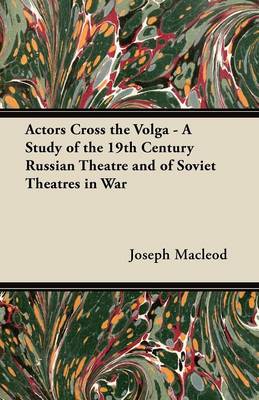 Actors Cross the Volga - A Study of the 19th Century Russian Theatre and of Soviet Theatres in War by Joseph Macleod