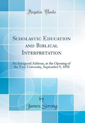 Scholastic Education and Biblical Interpretation: An Inaugural Address, at the Opening of the Troy University, September 9, 1858 (Classic Reprint) by James Strong