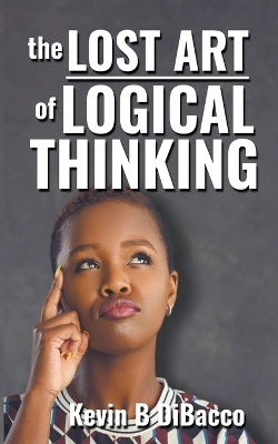 The Lost Art of Logical Thinking by Kevin B Dibacco