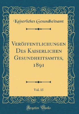 Veröffentlichungen Des Kaiserlichen Gesundheitsamtes, 1891, Vol. 15 (Classic Reprint) by Kaiserliches Gesundheitsamt