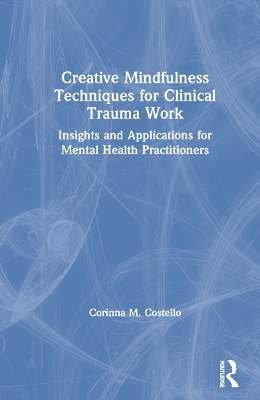 Creative Mindfulness Techniques for Clinical Trauma Work: Insights and Applications for Mental Health Practitioners by Corinna M. Costello