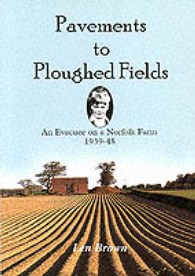 Pavements to Ploughed Fields: An Evacuee on a Norfolk Farm 1939-1948 by Len Brown