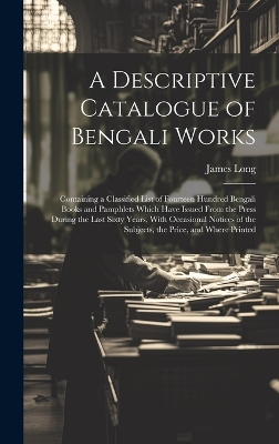 A Descriptive Catalogue of Bengali Works: Containing a Classified List of Fourteen Hundred Bengali Books and Pamphlets Which Have Issued From the Press During the Last Sixty Years, With Occasional Notices of the Subjects, the Price, and Where Printed by James Long