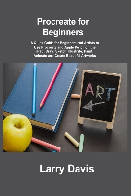 Procreate for Beginners: A Quick Guide for Beginners and Artists to Use Procreate and Apple Pencil on the iPad: Draw, Sketch, Illustrate, Paint, Animate and Create Beautiful Artworks by Larry Davis