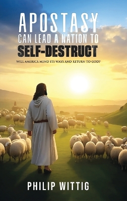 Apostasy Can Lead a Nation to Self-Destruct: Will America Mend Its Ways and Return to God? by Philip Wittig