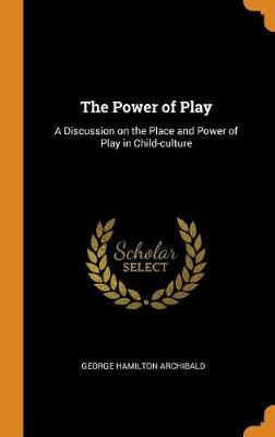 The Power of Play: A Discussion on the Place and Power of Play in Child-Culture by George Hamilton Archibald