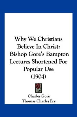 Why We Christians Believe In Christ: Bishop Gore's Bampton Lectures Shortened For Popular Use (1904) by Professor Charles Gore