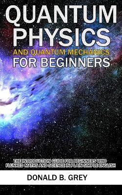Quantum Physics And Quantum Mechanics For Beginners: The Introduction Guide For Beginners Who Flunked Maths And Science In Plain Simple English book