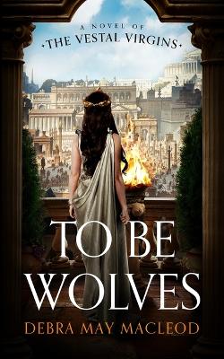 To Be Wolves: A Novel of the Vestal Virgins by Debra May MacLeod