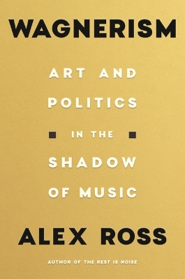 Wagnerism: Art and Politics in the Shadow of Music by Alex Ross