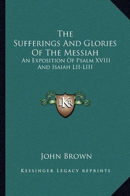 The The Sufferings And Glories Of The Messiah: An Exposition Of Psalm XVIII And Isaiah LII-LIII by John Brown