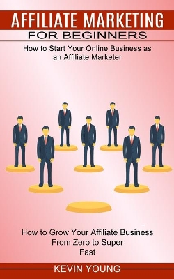 Affiliate Marketing for Beginners: How to Start Your Online Business as an Affiliate Marketer (How to Grow Your Affiliate Business From Zero to Super Fast) book
