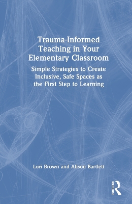 Trauma-Informed Teaching in Your Elementary Classroom: Simple Strategies to Create Inclusive, Safe Spaces as the First Step to Learning by Lori Brown