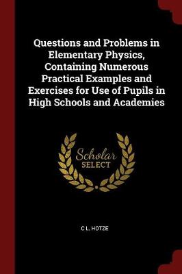 Questions and Problems in Elementary Physics, Containing Numerous Practical Examples and Exercises for Use of Pupils in High Schools and Academies by C L Hotze