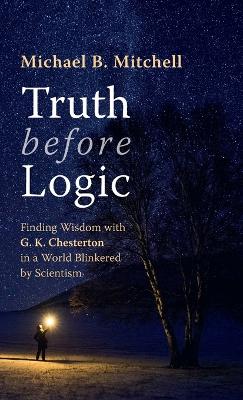 Truth Before Logic: Finding Wisdom with G. K. Chesterton in a World Blinkered by Scientism by Michael B Mitchell