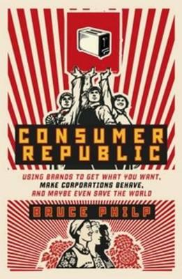 Consumer Republic: Using Brands to Get What You Want, Make Corporations Behave, and Maybe Even Save the World by Bruce Philp
