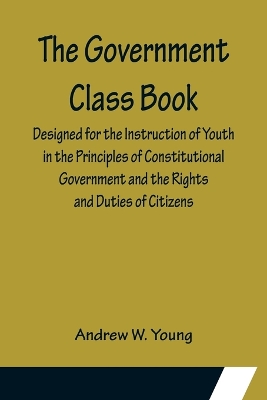 The Government Class Book; Designed for the Instruction of Youth in the Principles of Constitutional Government and the Rights and Duties of Citizens. by Andrew W Young