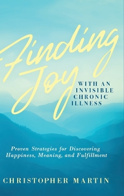 Finding Joy with an Invisible Chronic Illness: Proven Strategies for Discovering Happiness, Meaning, and Fulfillment by Christopher Martin