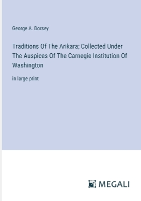 Traditions Of The Arikara; Collected Under The Auspices Of The Carnegie Institution Of Washington: in large print by George a Dorsey