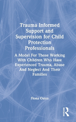 Trauma Informed Support and Supervision for Child Protection Professionals: A Model For Those Working With Children Who Have Experienced Trauma, Abuse And Neglect And Their Families by Fiona Oates