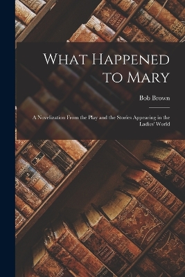 What Happened to Mary: A Novelization From the Play and the Stories Appearing in the Ladies' World by Bob Brown