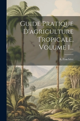 Guide Pratique D'agriculture Tropicale, Volume 1... by A Fauchère