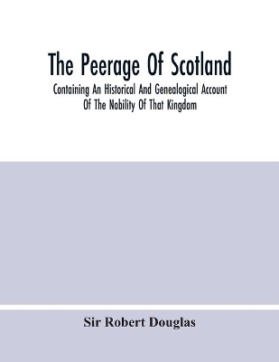The Peerage Of Scotland; Containing An Historical And Genealogical Account Of The Nobility Of That Kingdom, From Their Origin To The Present Generation: Collected From The Public Records, And Ancient Chartularies Of This Nation, The Charters, And Other Writings Of The Nobility, And The Works Of Our Best Historians book