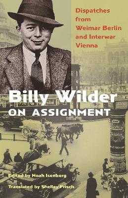 Billy Wilder on Assignment: Dispatches from Weimar Berlin and Interwar Vienna by Noah Isenberg