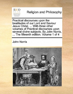 Practical Discourses Upon the Beatitudes of Our Lord and Saviour Jesus Christ. ... with Three Other Volumes of Practical Discourses Upon Several Divine Subjects. by John Norris, ... the Fifteenth Edition. Volume 1 of 4 book