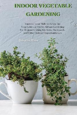 Indoor Vegetable Gardening: Improve your Skills to Grow Up Vegetables at Home. Urban Gardening for Beginners Using Kitchens, Backyards, and Other Indoor Opportunities. by Sebastian Moore