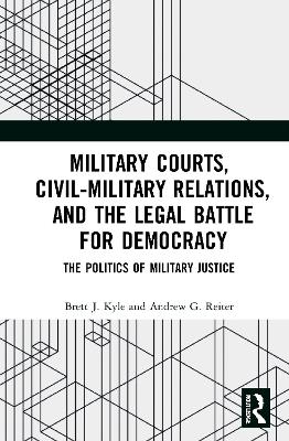 Military Courts, Civil-Military Relations, and the Legal Battle for Democracy: The Politics of Military Justice by Brett J. Kyle