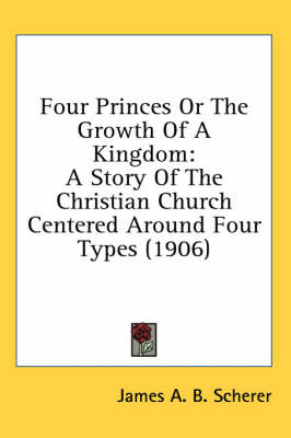 Four Princes Or The Growth Of A Kingdom: A Story Of The Christian Church Centered Around Four Types (1906) by James A B Scherer