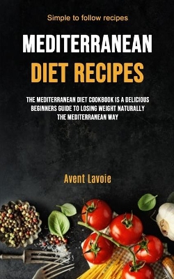 Mediterranean Diet Recipes: The Mediterranean Diet Cookbook Is A Delicious Beginners Guide To Losing Weight Naturally The Mediterranean Way (Simple To Follow Recipes) book
