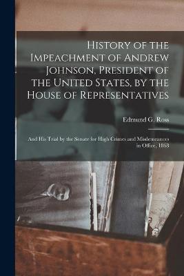 History of the Impeachment of Andrew Johnson, President of the United States, by the House of Representatives: and His Trial by the Senate for High Crimes and Misdemeanors in Office, 1868 by Edmund G (Edmund Gibson) 1826 Ross