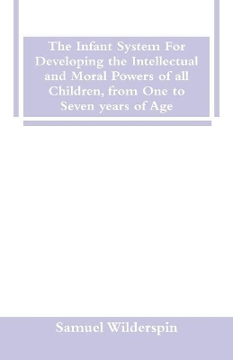 The Infant System For Developing the Intellectual and Moral Powers of all Children, from One to Seven years of Age by Samuel Wilderspin