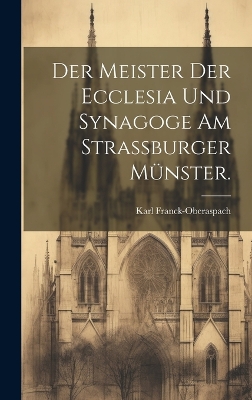 Der Meister der Ecclesia und Synagoge am Strassburger Münster. by Karl Franck-Oberaspach