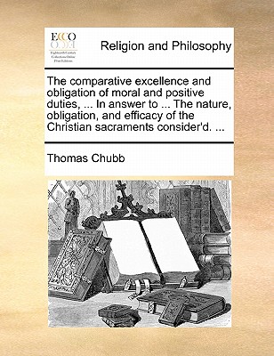 The Comparative Excellence and Obligation of Moral and Positive Duties, ... in Answer to ... the Nature, Obligation, and Efficacy of the Christian Sacraments Consider'd. ... book