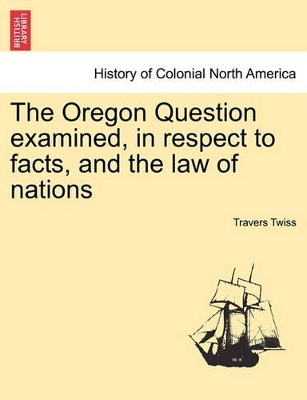 The Oregon Question Examined, in Respect to Facts, and the Law of Nations by Travers Twiss