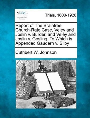 Report of the Braintree Church-Rate Case, Veley and Joslin V. Burder, and Veley and Joslin V. Gosling. to Which Is Appended Gaudern V. Silby by Cuthbert W Johnson