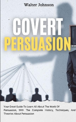 Covert Persuasion: Your Great Guide To Learn All About The World Of Persuasion, With The Complete History, Techniques, And Theories About Persuasion by Walter Johnson