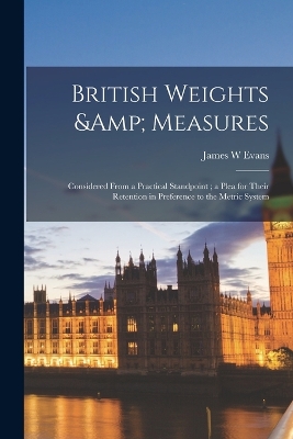 British Weights & Measures: Considered From a Practical Standpoint; a Plea for Their Retention in Preference to the Metric System by James W Evans