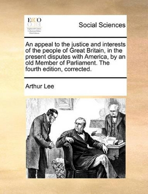 An An Appeal to the Justice and Interests of the People of Great Britain, in the Present Disputes with America, by an Old Member of Parliament. the Fourth Edition, Corrected. by Arthur Lee