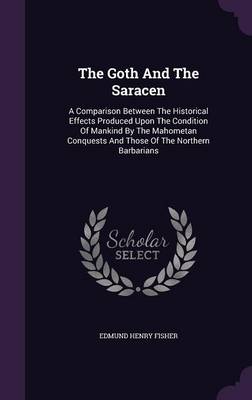 The Goth And The Saracen: A Comparison Between The Historical Effects Produced Upon The Condition Of Mankind By The Mahometan Conquests And Those Of The Northern Barbarians book
