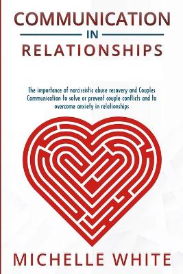 Communication in Relationships: The importance of narcissistic abuse recovery and Couples Communication to solve or prevent couple conflicts and to overcome anxiety in relationships by Michelle White