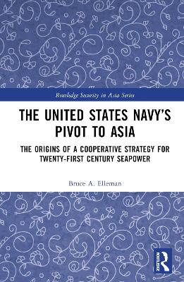 The United States Navy’s Pivot to Asia: The Origins of a Cooperative Strategy for Twenty-First Century Seapower by Bruce A. Elleman