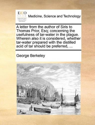 A Letter from the Author of Siris to Thomas Prior, Esq; Concerning the Usefulness of Tar-Water in the Plague. Wherein Also It Is Considered, Whether Tar-Water Prepared with the Distilled Acid of Tar Should Be Preferred, ... book