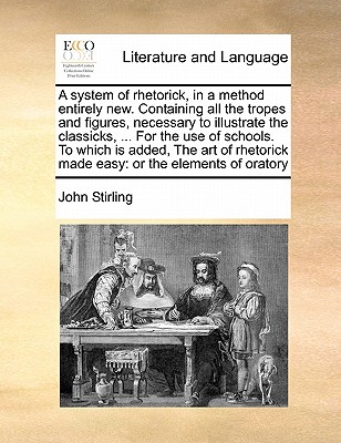 A system of rhetorick, in a method entirely new. Containing all the tropes and figures, necessary to illustrate the classicks, ... For the use of schools. To which is added, The art of rhetorick made easy: or the elements of oratory by John Stirling