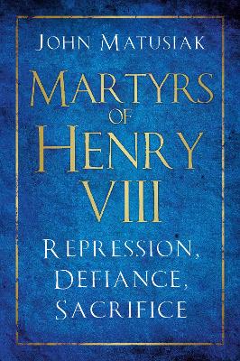 Martyrs of Henry VIII: Repression, Defiance, Sacrifice by John Matusiak