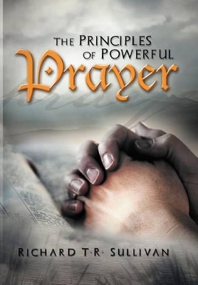 The Principles of Powerful Prayer: A Practical Plan for Prayer by Richard T R Sullivan